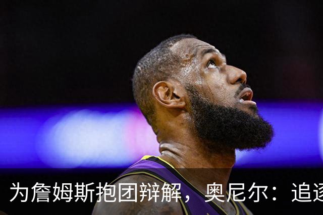 为詹姆斯抱团辩解，奥尼尔：追逐总冠军无可厚非，得不到的才会酸