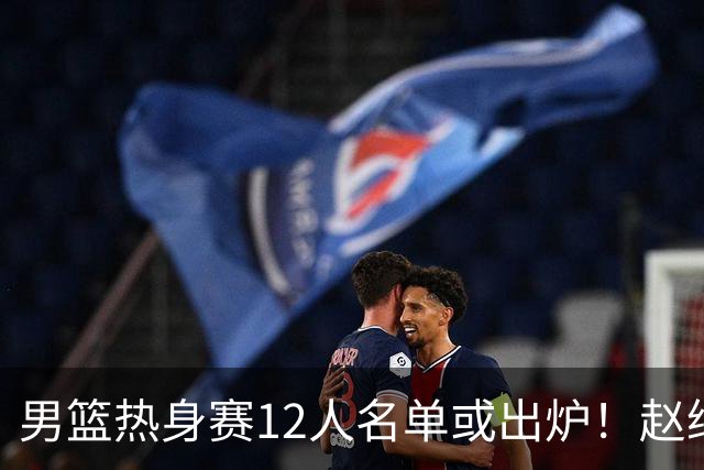 男篮热身赛12人名单或出炉！赵继伟胡金秋扛大旗，郭士强重点考察2人