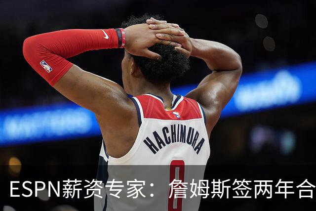 ESPN薪资专家：詹姆斯签两年合同，76人反而无法正式完成签约